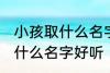 小孩取什么名字好听男孩子 男孩子取什么名字好听