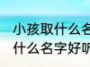 小孩取什么名字好听男孩子 男孩子取什么名字好听