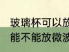 玻璃杯可以放微波炉里面加热 玻璃杯能不能放微波炉里面加热