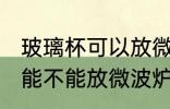 玻璃杯可以放微波炉里面加热 玻璃杯能不能放微波炉里面加热
