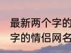 最新两个字的情侣网名大全 最新两个字的情侣网名有哪些