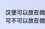 汉堡可以放在微波炉里面加热吗 汉堡可不可以放在微波炉里面加热