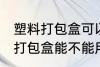 塑料打包盒可以放微波炉加热吗 塑料打包盒能不能用微波炉加热