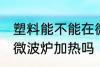 塑料能不能在微波炉加热 塑料可以用微波炉加热吗