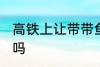 高铁上让带带鱼吗 高铁上可以带带鱼吗