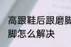 高跟鞋后跟磨脚怎么办 高跟鞋后跟磨脚怎么解决