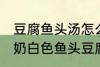 豆腐鱼头汤怎么做才能汤是白的 浓郁奶白色鱼头豆腐汤