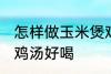 怎样做玉米煲鸡汤好喝 如何做玉米煲鸡汤好喝