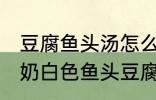 豆腐鱼头汤怎么做才能汤是白的 浓郁奶白色鱼头豆腐汤