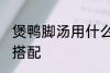 煲鸭脚汤用什么煲好 煲鸭脚汤的最佳搭配