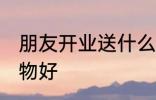 朋友开业送什么好 朋友开业送哪些礼物好