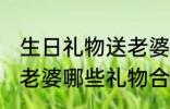 生日礼物送老婆什么好呢 生日礼物送老婆哪些礼物合适