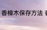 香樟木保存方法 香樟木保存方法介绍