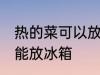 热的菜可以放冰箱吗 热的菜为什么不能放冰箱