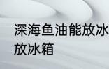 深海鱼油能放冰箱吗 深海鱼油能不能放冰箱