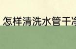 怎样清洗水管干净 如何清洗水管干净