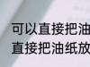 可以直接把油纸放入微波炉加热吗 能直接把油纸放入微波炉加热吗