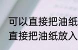 可以直接把油纸放入微波炉加热吗 能直接把油纸放入微波炉加热吗