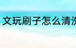 文玩刷子怎么清洗 文玩刷子正确清洁