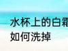 水杯上的白霜怎么洗掉 水杯上的白霜如何洗掉