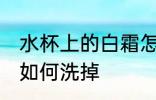 水杯上的白霜怎么洗掉 水杯上的白霜如何洗掉