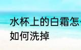 水杯上的白霜怎么洗掉 水杯上的白霜如何洗掉