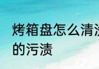 烤箱盘怎么清洗污垢 如何清洗烤盘上的污渍