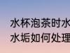 水杯泡茶时水垢怎么处理 水杯泡茶时水垢如何处理