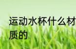 运动水杯什么材质的 运动水杯哪些材质的