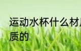 运动水杯什么材质的 运动水杯哪些材质的