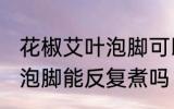 花椒艾叶泡脚可以反复煮吗 花椒艾叶泡脚能反复煮吗