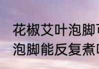 花椒艾叶泡脚可以反复煮吗 花椒艾叶泡脚能反复煮吗