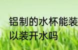 铝制的水杯能装开水吗 铝制的水杯可以装开水吗