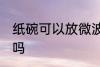 纸碗可以放微波炉吗 纸碗能放微波炉吗