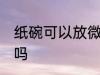 纸碗可以放微波炉吗 纸碗能放微波炉吗