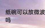 纸碗可以放微波炉吗 纸碗能放微波炉吗