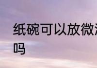 纸碗可以放微波炉吗 纸碗能放微波炉吗