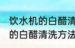 饮水机的白醋清洗方法有哪些 饮水机的白醋清洗方法具体有哪些