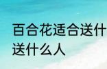 百合花适合送什么人 百合花比较适合送什么人