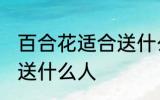 百合花适合送什么人 百合花比较适合送什么人