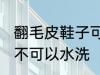翻毛皮鞋子可以水洗吗 翻毛皮鞋子可不可以水洗