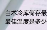 白术冷库储存最佳温度 白术冷库储存最佳温度是多少