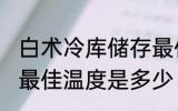 白术冷库储存最佳温度 白术冷库储存最佳温度是多少