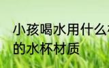 小孩喝水用什么材质水杯 小孩喝水用的水杯材质
