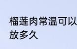 榴莲肉常温可以放多久 榴莲肉常温能放多久