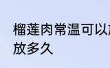 榴莲肉常温可以放多久 榴莲肉常温能放多久