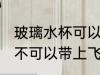 玻璃水杯可以带上飞机吗 玻璃水杯可不可以带上飞机