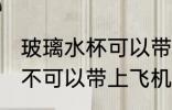 玻璃水杯可以带上飞机吗 玻璃水杯可不可以带上飞机