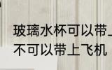 玻璃水杯可以带上飞机吗 玻璃水杯可不可以带上飞机
