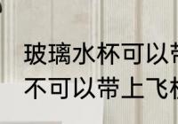 玻璃水杯可以带上飞机吗 玻璃水杯可不可以带上飞机